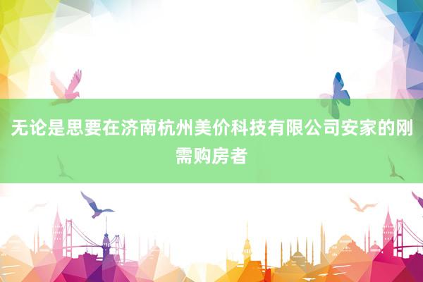 无论是思要在济南杭州美价科技有限公司安家的刚需购房者